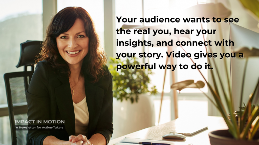 Your Audience wants to see the real you, hear your insights, and connect with your story. Video gives you a powerful way to do it.